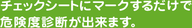 チェックシートにマークするだけで危険度診断が出来ます。