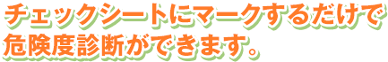 チェックシートにマークするだけで危険度診断ができます。