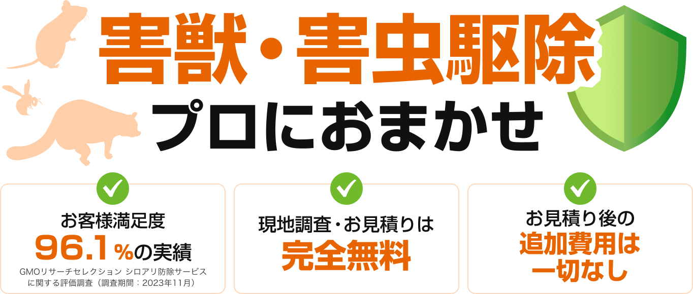 害獣・害虫駆除プロにおまかせ お客様満足度 96.1%の実績 現地調査・お見積りは完全無料 お見積り後の追加費用は一切なし